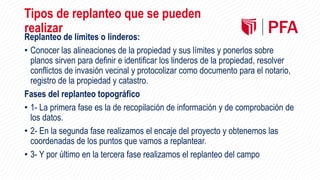 Tipos de replanteo que se pueden
realizar
Replanteo de límites o linderos:
• Conocer las alineaciones de la propiedad y sus límites y ponerlos sobre
planos sirven para definir e identificar los linderos de la propiedad, resolver
conflictos de invasión vecinal y protocolizar como documento para el notario,
registro de la propiedad y catastro.
Fases del replanteo topográfico
• 1- La primera fase es la de recopilación de información y de comprobación de
los datos.
• 2- En la segunda fase realizamos el encaje del proyecto y obtenemos las
coordenadas de los puntos que vamos a replantear.
• 3- Y por último en la tercera fase realizamos el replanteo del campo
 