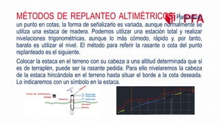 MÉTODOS DE REPLANTEO ALTIMÉTRICOS. Para situar
un punto en cotas, la forma de señalizarlo es variada, aunque normalmente se
utiliza una estaca de madera. Podemos utilizar una estación total y realizar
nivelaciones trigonométricas, aunque lo más cómodo, rápido y, por tanto,
barato es utilizar el nivel. El método para referir la rasante o cota del punto
replanteado es el siguiente.
Colocar la estaca en el terreno con su cabeza a una altitud determinada que si
es de terraplén, puede ser la rasante pedida. Para ello nivelaremos la cabeza
de la estaca hincándola en el terreno hasta situar el borde a la cota deseada.
Lo indicaremos con un símbolo en la estaca.
 
