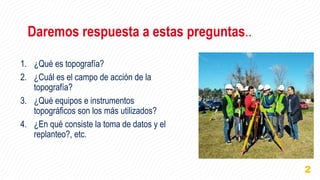 Daremos respuesta a estas preguntas..
1. ¿Qué es topografía?
2. ¿Cuál es el campo de acción de la
topografía?
3. ¿Qué equipos e instrumentos
topográficos son los más utilizados?
4. ¿En qué consiste la toma de datos y el
replanteo?, etc.
2
 