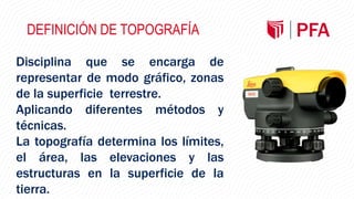 DEFINICIÓN DE TOPOGRAFÍA
Disciplina que se encarga de
representar de modo gráfico, zonas
de la superficie terrestre.
Aplicando diferentes métodos y
técnicas.
La topografía determina los límites,
el área, las elevaciones y las
estructuras en la superficie de la
tierra.
 
