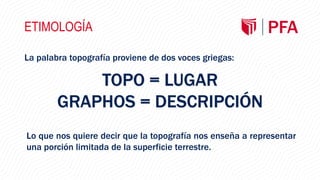 ETIMOLOGÍA
La palabra topografía proviene de dos voces griegas:
TOPO = LUGAR
GRAPHOS = DESCRIPCIÓN
Lo que nos quiere decir que la topografía nos enseña a representar
una porción limitada de la superficie terrestre.
 