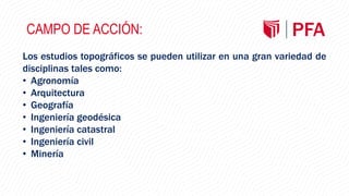 CAMPO DE ACCIÓN:
Los estudios topográficos se pueden utilizar en una gran variedad de
disciplinas tales como:
• Agronomía
• Arquitectura
• Geografía
• Ingeniería geodésica
• Ingeniería catastral
• Ingeniería civil
• Minería
 
