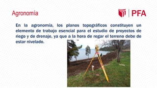 Agronomía
En la agronomía, los planos topográficos constituyen un
elemento de trabajo esencial para el estudio de proyectos de
riego y de drenaje, ya que a la hora de regar el terreno debe de
estar nivelado.
 