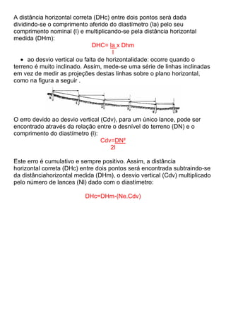 A distância horizontal correta (DHc) entre dois pontos será dada
dividindo-se o comprimento aferido do diastímetro (la) pelo seu
comprimento nominal (l) e multiplicando-se pela distância horizontal
medida (DHm):
DHC= la x Dhm
l
ao desvio vertical ou falta de horizontalidade: ocorre quando o
terreno é muito inclinado. Assim, mede-se uma série de linhas inclinadas
em vez de medir as projeções destas linhas sobre o plano horizontal,
como na figura a seguir .
O erro devido ao desvio vertical (Cdv), para um único lance, pode ser
encontrado através da relação entre o desnível do terreno (DN) e o
comprimento do diastímetro (l):
Cdv=DN²
2l
Este erro é cumulativo e sempre positivo. Assim, a distância
horizontal correta (DHc) entre dois pontos será encontrada subtraindo-se
da distânciahorizontal medida (DHm), o desvio vertical (Cdv) multiplicado
pelo número de lances (Nl) dado com o diastímetro:
DHc=DHm-(Ne.Cdv)
 