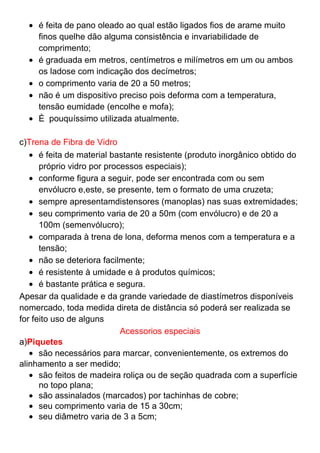 é feita de pano oleado ao qual estão ligados fios de arame muito
finos quelhe dão alguma consistência e invariabilidade de
comprimento;
é graduada em metros, centímetros e milímetros em um ou ambos
os ladose com indicação dos decímetros;
o comprimento varia de 20 a 50 metros;
não é um dispositivo preciso pois deforma com a temperatura,
tensão eumidade (encolhe e mofa);
È pouquíssimo utilizada atualmente.
c)Trena de Fibra de Vidro
é feita de material bastante resistente (produto inorgânico obtido do
próprio vidro por processos especiais);
conforme figura a seguir, pode ser encontrada com ou sem
envólucro e,este, se presente, tem o formato de uma cruzeta;
sempre apresentamdistensores (manoplas) nas suas extremidades;
seu comprimento varia de 20 a 50m (com envólucro) e de 20 a
100m (semenvólucro);
comparada à trena de lona, deforma menos com a temperatura e a
tensão;
não se deteriora facilmente;
é resistente à umidade e à produtos químicos;
é bastante prática e segura.
Apesar da qualidade e da grande variedade de diastímetros disponíveis
nomercado, toda medida direta de distância só poderá ser realizada se
for feito uso de alguns
Acessorios especiais
a)Piquetes
são necessários para marcar, convenientemente, os extremos do
alinhamento a ser medido;
são feitos de madeira roliça ou de seção quadrada com a superfície
no topo plana;
são assinalados (marcados) por tachinhas de cobre;
seu comprimento varia de 15 a 30cm;
seu diâmetro varia de 3 a 5cm;
 