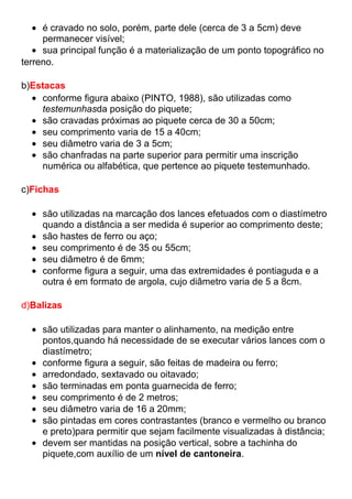 é cravado no solo, porém, parte dele (cerca de 3 a 5cm) deve
permanecer visível;
sua principal função é a materialização de um ponto topográfico no
terreno.
b)Estacas
conforme figura abaixo (PINTO, 1988), são utilizadas como
testemunhasda posição do piquete;
são cravadas próximas ao piquete cerca de 30 a 50cm;
seu comprimento varia de 15 a 40cm;
seu diâmetro varia de 3 a 5cm;
são chanfradas na parte superior para permitir uma inscrição
numérica ou alfabética, que pertence ao piquete testemunhado.
c)Fichas
são utilizadas na marcação dos lances efetuados com o diastímetro
quando a distância a ser medida é superior ao comprimento deste;
são hastes de ferro ou aço;
seu comprimento é de 35 ou 55cm;
seu diâmetro é de 6mm;
conforme figura a seguir, uma das extremidades é pontiaguda e a
outra é em formato de argola, cujo diâmetro varia de 5 a 8cm.
d)Balizas
são utilizadas para manter o alinhamento, na medição entre
pontos,quando há necessidade de se executar vários lances com o
diastímetro;
conforme figura a seguir, são feitas de madeira ou ferro;
arredondado, sextavado ou oitavado;
são terminadas em ponta guarnecida de ferro;
seu comprimento é de 2 metros;
seu diâmetro varia de 16 a 20mm;
são pintadas em cores contrastantes (branco e vermelho ou branco
e preto)para permitir que sejam facilmente visualizadas à distância;
devem ser mantidas na posição vertical, sobre a tachinha do
piquete,com auxílio de um nível de cantoneira.
 
