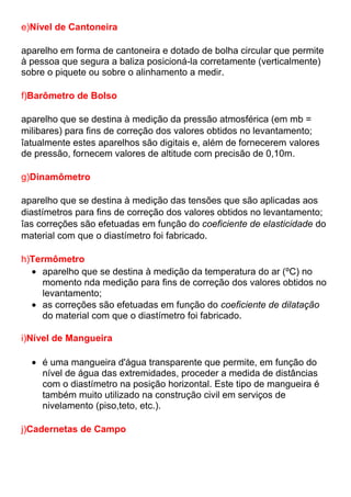 e)Nível de Cantoneira
aparelho em forma de cantoneira e dotado de bolha circular que permite
à pessoa que segura a baliza posicioná-la corretamente (verticalmente)
sobre o piquete ou sobre o alinhamento a medir.
f)Barômetro de Bolso
aparelho que se destina à medição da pressão atmosférica (em mb =
milibares) para fins de correção dos valores obtidos no levantamento;
îatualmente estes aparelhos são digitais e, além de fornecerem valores
de pressão, fornecem valores de altitude com precisão de 0,10m.
g)Dinamômetro
aparelho que se destina à medição das tensões que são aplicadas aos
diastímetros para fins de correção dos valores obtidos no levantamento;
îas correções são efetuadas em função do coeficiente de elasticidade do
material com que o diastímetro foi fabricado.
h)Termômetro
aparelho que se destina à medição da temperatura do ar (ºC) no
momento nda medição para fins de correção dos valores obtidos no
levantamento;
as correções são efetuadas em função do coeficiente de dilatação
do material com que o diastímetro foi fabricado.
i)Nível de Mangueira
é uma mangueira d'água transparente que permite, em função do
nível de água das extremidades, proceder a medida de distâncias
com o diastímetro na posição horizontal. Este tipo de mangueira é
também muito utilizado na construção civil em serviços de
nivelamento (piso,teto, etc.).
j)Cadernetas de Campo
 