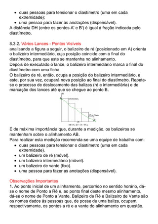 duas pessoas para tensionar o diastímetro (uma em cada
extremidade);
uma pessoa para fazer as anotações (dispensável).
A distância DH (entre os pontos A' e B') é igual à fração indicada pelo
diastímetro.
8.3.2. Vários Lances - Pontos Visíveis
analisando a figura a seguir, o balizeiro de ré (posicionado em A) orienta
o balizeiro intermediário, cuja posição coincide com o final do
diastímetro, para que este se mantenha no alinhamento.
Depois de executado o lance, o balizeiro intermediário marca o final do
diastímetro com uma ficha.
O balizeiro de ré, então, ocupa a posição do balizeiro intermediário, e
este, por sua vez, ocupará nova posição ao final do diastímetro. Repete-
se o processo de deslocamento das balizas (ré e intermediária) e de
marcação dos lances até que se chegue ao ponto B.
É de máxima importância que, durante a medição, os balizeiros se
mantenham sobre o alinhamento AB.
Para realizar esta medição recomenda-se uma equipe de trabalho com:
duas pessoas para tensionar o diastímetro (uma em cada
extremidade).
um balizeiro de ré (móvel).
um balizeiro intermediário (móvel).
um balizeiro de vante (fixo).
uma pessoa para fazer as anotações (dispensável).
Observações Importantes
1. Ao ponto inicial de um alinhamento, percorrido no sentido horário, dá-
se o nome de Ponto a Ré e, ao ponto final deste mesmo alinhamento,
dá-se o nome de Ponto a Vante. Balizeiro de Ré e Balizeiro de Vante são
os nomes dados às pessoas que, de posse de uma baliza, ocupam,
respectivamente, os pontos a ré e a vante do alinhamento em questão.
 