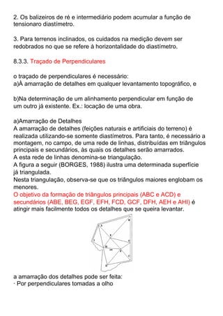 2. Os balizeiros de ré e intermediário podem acumular a função de
tensionaro diastímetro.
3. Para terrenos inclinados, os cuidados na medição devem ser
redobrados no que se refere à horizontalidade do diastímetro.
8.3.3. Traçado de Perpendiculares
o traçado de perpendiculares é necessário:
a)À amarração de detalhes em qualquer levantamento topográfico, e
b)Na determinação de um alinhamento perpendicular em função de
um outro já existente. Ex.: locação de uma obra.
a)Amarração de Detalhes
A amarração de detalhes (feições naturais e artificiais do terreno) é
realizada utilizando-se somente diastímetros. Para tanto, é necessário a
montagem, no campo, de uma rede de linhas, distribuídas em triângulos
principais e secundários, às quais os detalhes serão amarrados.
A esta rede de linhas denomina-se triangulação.
A figura a seguir (BORGES, 1988) ilustra uma determinada superfície
já triangulada.
Nesta triangulação, observa-se que os triângulos maiores englobam os
menores.
O objetivo da formação de triângulos principais (ABC e ACD) e
secundários (ABE, BEG, EGF, EFH, FCD, GCF, DFH, AEH e AHI) é
atingir mais facilmente todos os detalhes que se queira levantar.
a amarração dos detalhes pode ser feita:
· Por perpendiculares tomadas a olho
 