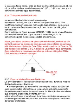 É o caso da figura acima, onde se deve medir os alinhamentosAa, ab, bc,
cd, de, eB e, também, os alinhamentos aa’, bb’, cc’, dd’ e ee’ para que o
contorno da estrada fique determinado.
8.3.4. Transposição de Obstáculos
para a medida de distâncias entre pontos não
intervisíveis, ou seja, em que a mesma não possa ser obtida pela
existência de algum obstáculo (edificação, lago, alagado, mata, árvore
etc.), costuma-se fazer uso da marcação, em campo, de triângulos
semelhantes.
Como indicado na figura a seguir (GARCIA, 1984), existe uma edificação
sobre o alinhamento AB, o que impede a determinação do seu
comprimento pelos métodos explicitados anteriormente.
Assim, para que a distância AB possa ser determinada, escolhe-se um
ponto C qualquer do terreno de onde possam ser avistados os pontos A
e B. Medem-se as distâncias CA e CB e, a meio caminho de CA e de CB
são marcados os pontos D e E. A distância DEtambém deve ser medida.
Após estabelecer a relação de semelhança entre os triângulos CAB e
CDE,a distância AB será dada por:
AB =CA.DE
CD
8.3.5. Erros na Medida Direta de Distâncias
Os erros cometidos, voluntária ou involuntariamente, durante a medida
direta de distâncias, devem-se:
ao comprimento do diastímetro: afetado pela tensão aplicada em
suas extremidades e também pela temperatura ambiente. A correção
depende dos coeficientes de elasticidade e de dilatação do material com
que o mesmo é fabricado. Portanto, deve-se
utilizar dinamômetro e termômetro durante as medições para que estas
correções possam ser efetuadas ou, proceder a aferição do diastímetro
de tempos em tempos.
 