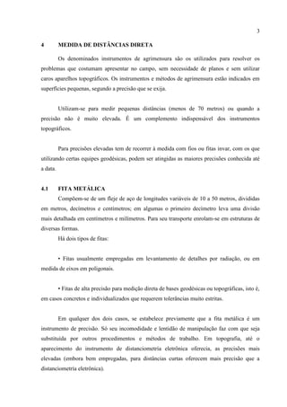 3
4 MEDIDA DE DISTÂNCIAS DIRETA
Os denominados instrumentos de agrimensura são os utilizados para resolver os
problemas que costumam apresentar no campo, sem necessidade de planos e sem utilizar
caros aparelhos topográficos. Os instrumentos e métodos de agrimensura estão indicados em
superfícies pequenas, segundo a precisão que se exija.
Utilizam-se para medir pequenas distâncias (menos de 70 metros) ou quando a
precisão não é muito elevada. É um complemento indispensável dos instrumentos
topográficos.
Para precisões elevadas tem de recorrer à medida com fios ou fitas invar, com os que
utilizando certas equipes geodésicas, podem ser atingidas as maiores precisões conhecida até
a data.
4.1 FITA METÁLICA
Compõem-se de um fleje de aço de longitudes variáveis de 10 a 50 metros, divididas
em metros, decímetros e centímetros; em algumas o primeiro decímetro leva uma divisão
mais detalhada em centímetros e milímetros. Para seu transporte enrolam-se em estruturas de
diversas formas.
Há dois tipos de fitas:
• Fitas usualmente empregadas em levantamento de detalhes por radiação, ou em
medida de eixos em poligonais.
• Fitas de alta precisão para medição direta de bases geodésicas ou topográficas, isto é,
em casos concretos e individualizados que requerem tolerâncias muito estritas.
Em qualquer dos dois casos, se estabelece previamente que a fita metálica é um
instrumento de precisão. Só seu incomodidade e lentidão de manipulação faz com que seja
substituída por outros procedimentos e métodos de trabalho. Em topografia, até o
aparecimento do instrumento de distanciometría eletrônica oferecia, as precisões mais
elevadas (embora bem empregadas, para distâncias curtas oferecem mais precisão que a
distanciometría eletrônica).
 