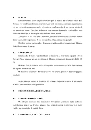 4
4.2 RODETE
Este instrumento utiliza-se principalmente para a medida de distâncias curtas. Está
formado por uma fita de cânhamo envernizado, dividida em metros, decímetros e centímetros;
por um extremo termina em um anel e pelo outro se enrola ao redor de um eixo no interior de
um estuche de couro. Este eixo prolonga-se pelo exterior do estuche e vai unido a uma
manivela, com a que se lhe faz girar para enrolar a fita no interior.
A longitude da fita varia de 5 a 50 metros, embora as superiores aos 20 metros deixem
de ser recomendáveis por causa de sua imprecisão e dificuldade de manipulação.
O rodete, embora muito usado, é de escassa precisão devido principalmente à dilatação
do tecido por causa da tração.
4.3 FIOS DE INVAR
Para medidas de maior precisão utilizam-se fios invar. O invar é uma liga com 64% de
ferro e 36% de níquel, e tem um coeficiente de dilatação praticamente desprecidivel (0,5·10-
6).
Há fios e fitas de diversas seções e longitudes, que terminam por seus dois extremos
em regletas divididas em mm.
Os fios invar unicamente devem ser usados em terrenos planos ou de muito pequena
pendente.
A precisão das equipes é da ordem de 1/20000, chegando inclusive à precisão de
1/1000000 na medida de bases geodésicas.
5 MEDIDA INDIRETA DE DISTÂNCIAS
5.1 FUNDAMENTO DA ESTADÍA
Os anteojos utilizados nos instrumentos topográficos permitem medir distâncias
indiretamente através de diversos cálculos (não excessivamente complexos), com maior
rapidez que os métodos de medida direta.
5.2 ESTADÍMETROS DE 1ª CATEGORIA
 