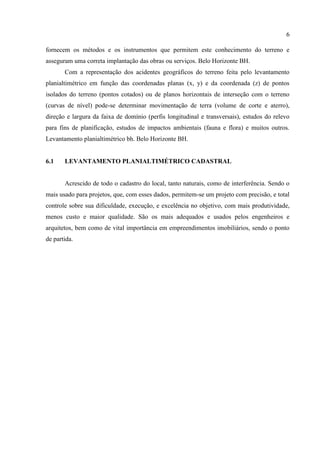 6
fornecem os métodos e os instrumentos que permitem este conhecimento do terreno e
asseguram uma correta implantação das obras ou serviços. Belo Horizonte BH.
Com a representação dos acidentes geográficos do terreno feita pelo levantamento
planialtimétrico em função das coordenadas planas (x, y) e da coordenada (z) de pontos
isolados do terreno (pontos cotados) ou de planos horizontais de interseção com o terreno
(curvas de nível) pode-se determinar movimentação de terra (volume de corte e aterro),
direção e largura da faixa de domínio (perfis longitudinal e transversais), estudos do relevo
para fins de planificação, estudos de impactos ambientais (fauna e flora) e muitos outros.
Levantamento planialtimétrico bh. Belo Horizonte BH.
6.1 LEVANTAMENTO PLANIALTIMÉTRICO CADASTRAL
Acrescido de todo o cadastro do local, tanto naturais, como de interferência. Sendo o
mais usado para projetos, que, com esses dados, permitem-se um projeto com precisão, e total
controle sobre sua dificuldade, execução, e excelência no objetivo, com mais produtividade,
menos custo e maior qualidade. São os mais adequados e usados pelos engenheiros e
arquitetos, bem como de vital importância em empreendimentos imobiliários, sendo o ponto
de partida.
 