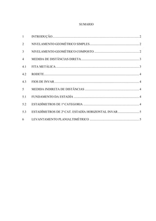 SUMARIO
1 INTRODUÇÃO..............................................................................................................2
2 NIVELAMENTO GEOMÉTRICO SIMPLES...............................................................2
3 NIVELAMENTO GEOMÉTRICO COMPOSTO .........................................................2
4 MEDIDA DE DISTÂNCIAS DIRETA..........................................................................3
4.1 FITA METÁLICA..........................................................................................................3
4.2 RODETE.........................................................................................................................4
4.3 FIOS DE INVAR............................................................................................................4
5 MEDIDA INDIRETA DE DISTÂNCIAS .....................................................................4
5.1 FUNDAMENTO DA ESTADÍA ...................................................................................4
5.2 ESTADÍMETROS DE 1ª CATEGORIA .......................................................................4
5.3 ESTADÍMETROS DE 2ª CAT. ESTADÍA HORIZONTAL INVAR...........................5
6 LEVANTAMENTO PLANIALTIMÉTRICO ...............................................................5
 