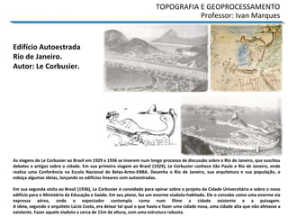 TOPOGRAFIA E GEOPROCESSAMENTO
Professor: Ivan Marques
As viagens de Le Corbusier ao Brasil em 1929 e 1936 se inserem num longo processo de discussão sobre o Rio de Janeiro, que suscitou
debates e artigos sobre a cidade. Em sua primeira viagem ao Brasil (1929), Le Corbusier conhece São Paulo e Rio de Janeiro, onde
realiza uma Conferência na Escola Nacional de Belas-Artes-ENBA. Desenha o Rio de Janeiro, sua arquitetura e sua população, e
esboça algumas ideias, lançando os edifícios lineares com autoestradas.
Em sua segunda visita ao Brasil (1936), Le Corbusier é convidado para opinar sobre o projeto da Cidade Universitária e sobre o novo
edifício para o Ministério da Educação e Saúde. Em seu plano, faz um enorme viaduto-habitado. Ele o concebe como uma enorme via
expressa aérea, onde o espectador contempla como num filme a cidade existente e a paisagem.
A ideia, segundo o arquiteto Lúcio Costa, era deixar tal qual o que havia e fazer uma cidade nova, uma cidade alta que não afetasse a
existente. Fazer aquele viaduto a cerca de 15m de altura, com uma estrutura robusta.
Edifício Autoestrada
Rio de Janeiro.
Autor: Le Corbusier.
 