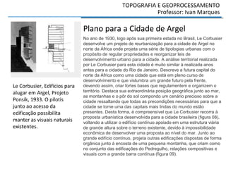 TOPOGRAFIA E GEOPROCESSAMENTO
Professor: Ivan Marques
Plano para a Cidade de Argel
No ano de 1930, logo após sua primeira estada no Brasil, Le Corbusier
desenvolve um projeto de reurbanização para a cidade de Argel no
norte da África onde projeta uma série de tipologias urbanas com o
propósito de regular propriedades e reorganizar leis de
desenvolvimento urbano para a cidade. A análise territorial realizada
por Le Corbusier para esta cidade é muito similar à realizada anos
antes para a cidade do Rio de Janeiro. Descreve a futura capital do
norte da África como uma cidade que está em pleno curso de
desenvolvimento e que vislumbra um grande futuro pela frente,
devendo assim, criar fortes bases que regulamentem e organizem o
território. Destaca sua extraordinária posição geográfica junto ao mar,
as montanhas e o pôr do sol compondo um cenário precioso sobre a
cidade ressaltando que todas as precondições necessárias para que a
cidade se torne uma das capitais mais lindas do mundo estão
presentes. Desta forma, é compreensível que Le Corbusier recorra à
proposta urbanística desenvolvida para a cidade brasileira (figura 08),
voltando a utilizar o edifício contínuo apoiado em uma estrutura viária
de grande altura sobre o terreno existente, devido à impossibilidade
econômica de desenvolver uma proposta ao nível do mar. Junto ao
grande edifício contínuo, projeta outras edificações dispostas de forma
orgânica junto à encosta de uma pequena montanha, que criam como
no conjunto das edificações do Pedregulho, relações compositivas e
visuais com a grande barra contínua (figura 09).
Le Corbusier, Edifícios para
alugar em Argel, Projeto
Ponsik, 1933. O pilotis
junto ao acesso da
edificação possibilita
manter as visuais naturais
existentes.
 