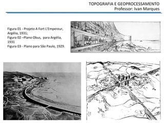 TOPOGRAFIA E GEOPROCESSAMENTO
Professor: Ivan Marques
Figura 01 - Projeto A Fort L'Empereur,
Argélia, 1931;
Figura 02 –Plano Obus, para Argélia,
1931
Figura 03 - Plano para São Paulo, 1929.
 
