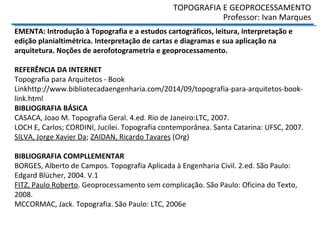 TOPOGRAFIA E GEOPROCESSAMENTO
Professor: Ivan Marques
EMENTA: Introdução à Topografia e a estudos cartográficos, leitura, interpretação e
edição planialtimétrica. Interpretação de cartas e diagramas e sua aplicação na
arquitetura. Noções de aerofotogrametria e geoprocessamento.
REFERÊNCIA DA INTERNET
Topografia para Arquitetos - Book
Linkhttp://www.bibliotecadaengenharia.com/2014/09/topografia-para-arquitetos-book-
link.html
BIBLIOGRAFIA BÁSICA
CASACA, Joao M. Topografia Geral. 4.ed. Rio de Janeiro:LTC, 2007.
LOCH E, Carlos; CORDINI, Jucilei. Topografia contemporânea. Santa Catarina: UFSC, 2007.
SILVA, Jorge Xavier Da; ZAIDAN, Ricardo Tavares (Org)
BIBLIOGRAFIA COMPLLEMENTAR
BORGES, Alberto de Campos. Topografia Aplicada à Engenharia Civil. 2.ed. São Paulo:
Edgard Blücher, 2004. V.1
FITZ, Paulo Roberto. Geoprocessamento sem complicação. São Paulo: Oficina do Texto,
2008.
MCCORMAC, Jack. Topografia. São Paulo: LTC, 2006e meio ambiente. São Paulo: Bertrand
do Brasil, 2011.
 