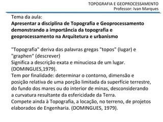 Tema da aula:
Apresentar a disciplina de Topografia e Geoprocessamento
demonstrando a importância da topografia e
geoprocessamento na Arquitetura e urbanismo
"Topografia" deriva das palavras gregas "topos" (lugar) e
"graphen“ (descrever)
Significa a descrição exata e minuciosa de um lugar.
(DOMINGUES,1979).
Tem por finalidade: determinar o contorno, dimensão e
posição relativa de uma porção limitada da superfície terrestre,
do fundo dos mares ou do interior de minas, desconsiderando
a curvatura resultante da esfericidade da Terra.
Compete ainda à Topografia, a locação, no terreno, de projetos
elaborados de Engenharia. (DOMINGUES, 1979).
TOPOGRAFIA E GEOPROCESSAMENTO
Professor: Ivan Marques
 