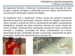 Na Engenharia Sanitária e Urbanismo: levantamentos para execução de redes
de água e esgotos, drenagens e retificações de cursos d'água, levantamento de
uma área para urbanização, cadastro de cidades;
Na Engenharia Civil e Arquitetura: Portos: estudo do potencial hidráulico
(batimetria), bacias de acumulação, adutoras, canais de irrigação, controle das
cheias, locação e controle do nível na construção de barragens, levantamentos
hidrográficos, locações das obras portuárias, controle das marés, estudo dos
canais. Estradas: reconhecimento, exploração e locação da futura, controle de
execução e medições, escavações de túneis; Levantamento do terreno,
demarcação da obra, verificações durante a construção, nivelamentos de obras
construídas, cálculos dos volumes de terra a escavar, etc.
TOPOGRAFIA E GEOPROCESSAMENTO
Professor: Ivan Marques
 