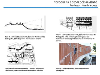 TOPOGRAFIA E GEOPROCESSAMENTO
Professor: Ivan Marques
Foto 01- Affonso Eduardo Reidy, Conjunto Residencial do
Pedregulho, 1948. Esquemas das visuais do terreno.
Foto 03 – Affonso Eduardo Reidy, Conjunto Residencial
pedregulho, 1948. Planta Geral definitiva do conjunto
Foto 02 - Affonso Eduardo Reidy, Conjunto residencial do
Pedregulho, 1952. Implantação ao longo da cota
mediana do talude seguindo a curva de nível natural do
terreno.
Foto 04 – Janelas e espaço público do Conjunto
Pedregulho.
 