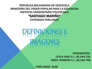 REPUBLICA BOLIVARIANA DE VENEZUELA
MINISTERIO DEL PODER POPULAR PARA LA EDUCACION
INSTITUTO UNIVERSITARIO POLITECNICO
“SANTIAGO MARIÑO”
EXTENSION PORLAMAR
INTEGRANTES:
LEYLA HJEIJ C.I.: 26.344.722
ASHLY ROMERO C.I.: 26.164.768
PORLAMAR, 2016
 