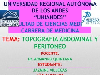 UNIVERSIDAD REGIONAL AUTÓNOMA
DE LOS ANDES
“UNIANDES”
FACULTAD DE CIENCIAS MEDICAS
CARRERA DE MEDICINA
TEMA: TOPOGRAFIA ABDOMINAL Y
PERITONEO
DOCENTE:
Dr. ARMANDO QUINTANA
ESTUDIANTE:
JAZMINE VILLEGAS
 