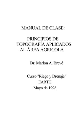MANUAL DE CLASE:
PRINCIPIOS DE
TOPOGRAFÍA APLICADOS
AL ÁREA AGRICOLA
Dr. Marlon A. Brevé
Curso "Riego y Drenaje"
EARTH
Mayo de 1998
 