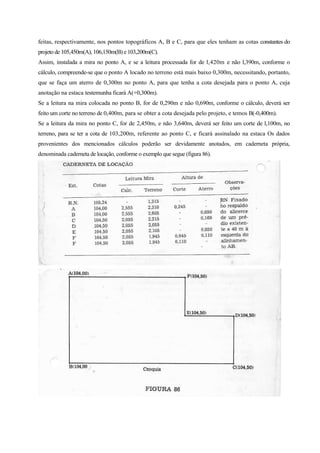 feitas, respectivamente, nos pontos topográficos A, B e C, para que eles tenham as cotas constantes do
projeto de 105,450m(A), 106,150m(B) e 103,200m(C).
Assim, instalada a mira no ponto A, e se a leitura processada for de l,420m e não l,390m, conforme o
cálculo, compreende-se que o ponto A locado no terreno está mais baixo 0,300m, necessitando, portanto,
que se faça um aterro de 0,300m no ponto A, para que tenha a cota desejada para o ponto A, cuja
anotação na estaca testemunha ficará A(+0,300m).
Se a leitura na mira colocada no ponto B, for de 0,290m e não 0,690m, conforme o cálculo, deverá ser
feito um corte no terreno de 0,400m, para se obter a cota desejada pelo projeto, e temos B(-0,400m).
Se a leitura da mira no ponto C, for de 2,450m, e não 3,640m, deverá ser feito um corte de l,100m, no
terreno, para se ter a cota de 103,200m, referente ao ponto C, e ficará assinalado na estaca Os dados
provenientes dos mencionados cálculos poderão ser devidamente anotados, em caderneta própria,
denominada caderneta de locação, conforme o exemplo que segue (figura 86).
 