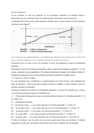 Erro de Nivelamento
O erro cometido, no total das operações de um nivelamento geométrico em poligonal aberta, é
determinado, por outro nivelamento feito, em sentido contrário, denominado contranivelamen-to.
As diferenças de nível totais entre as duas operações realizadas devem ser iguais, porém, de sinais contrários,
conforme mostra a figura87.
Em se tratando de uma poligonal fechada, a soma algébrica das diferenças de nível parciais deve ser nula. Neste
caso, ao se fechar a poligonal, a cota ou altitude calculada para o ponto de partida do
nivelamento deve ser igual à cota a ele atribuída, no início das operações de campo do levantamento
altimétrico.
Em trabalhos normais de nivelamento topográfico, adota-se para limite de tolerância a expressão: T = 2.c.√N,
em que c representa o erro, por quilómetro, e √N o número de quilómetros nivelados. Se for adotado o limite de 5
milímetros por quilómetro, o erro máximo permitido, em dezesseis quilómetros nivelados, será de:
T=2•5mm√16=10mm•4=40mm.
Se o erro encontrado entre o nivelamento e o contranivelamen-to for maior do que o valor estipulado pelo
limite de tolerância, é sinal de que houve qualquer descuido no trabalho e, nestas condições, deverá ser
realizado novamente o nivelamento.
Conforme já estudamos, de acordo com o instrumental empregado e a natureza do trabalho que se realiza,
os nivelamentos geométricos podem ser classificados em:
A — Nivelamento de alta precisão, em que o erro médio admissível varia de 1,5 a 2,5mm/km percorrido. T=2(
l,5a2,5mm).√N
B — Nivelamento de precisão:
BI — de primeira ordem — o erro médio admitido é de 5mm/km percorrido. T = 2.5mm. √N
B2 — de segunda ordem — o erro médio admissível é de 10 mm/km percorrido. T = 2.10mm. √N
B3 — de terceira ordem — o erro médio é de 15mm/km percorrido. T = 2 •15mm. √N
B4 — de quarta ordem — o erro médio permitido é de 20mm/km percorrido. T = 2 • 20mm. √N
B5 — de quinta ordem — o erro médio permitido é de 30 a 50mm/km percorrido. T = 2(3 a 5cm). √N
O limite de tolerância varia de acordo com a precisão exigida pelas firmas que contratam os trabalhos
topográficos, ficando assim, devidamente especificados, em normas ou cadastros por elas expedidos.
 