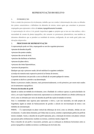 REPRESENTAÇÃO DO RELEVO
1. INTRODUÇÃO
Feito o estudo dos processos de nivelamento, trabalho que nos conduz à determinação das cotas ou altitudes
dos pontos característicos e definidores da altimetria do terreno, temos agora que conceituar os processos
empregados para representar o relevo do terreno, topograficamente levantado.
A representação do relevo é de grande importância para os projetos que se tem em vista realizar, e daí a
necessidade de constar da planta topográfica, não somente os pormenores planimétricos, mas também os
elementos altimétricos que se prendem ao modulado do terreno, configurado, de um modo geral, pelas suas
elevações edepressões.
2. PROCESSOS DE REPRESENTAÇÃO
A representação pode ser feita, empregando-se um dos seguintes processos:
• processododesenhodeperfil;
• processo dos pontos cotados;
• processo das curvas de nível;
• processo das declíneas ou hachuras;
• processo do plano relevo;
• processo das tintas hipsométricas;
• processo da perspectiva.
Qualquer que seja o processo usado, deverá satisfazer às seguintes condições:
a) realçar de maneira mais expressiva possível as formas do terreno;
b) permitir determinar com precisão a cota ou altitude de um ponto qualquer do terreno;
c) exprimir os declives e permitir a sua determinação.
Dentre os processos citados, daremos, mais pormenorizadamente, os três primeiros, por serem mais usados
em levantamentos topográficos.
Processo do desenho de perfil
Quando se realiza um trabalho de nivelamento, com a finalidade de conhecer apenas as particularidades do
relevo, em seção longitudinal ou transversal, representam-se os elementos altimétri-cos obtidos (diferença de
nível, cotas ou altitudes) por meio do desenho do perfil das seções levantadas no terreno.
Esta é a modalidade mais rigorosa para representar o relevo, e por isso necessária, em todo projeto de
Engenharia, ligado ao estudo de balanceamento de greides e cálculo de movimentação de terras e em
trabalhos de sistematização.
PERFIL — É a representação no plano vertical das diferenças de nível, cotas ou altitudes, obtidas em um
nivelamento. A união destes elementos, por Unhas retas ou curvas, constitui a representação gráfica do perfil do
terreno estudado. Assim, o desenho de um perfil representa, pois, a interseção do terreno com planos verticais
que passam pêlos alinhamentos medidos no terreno, conforme mostra a figura 102.
Para o desenho de um perfil, é necessário, portanto, que se conheçam as distâncias horizontais entre os
pontos topográficos medidos no terreno e as diferenças de nível entre eles.
 