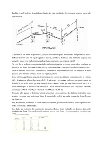 Também o perfil pode ser desenhado em função das cotas ou altitudes dos pontos do terreno a serem nele
representados.
O desenho de um perfil, de preferência, deve ser realizado em papel milimetrado, transparente ou opaco.
Pode ser também feito em papel vegetal ou cançon, quando se dispõe de uma prancheta equipada com
tecnígrafo, para se obter melhor representação gráfica dos elementos que comporão o perfil. /
No eixo dos x, serão representadas as distâncias horizontais entre os pontos topográficos nivelados no
terreno, e nas linhas verticais (eixo dos y) serão tomados os valores correspondentes às diferenças de nível,
cotas ou altitudes calculadas e constantes na caderneta do nivelamento realizado. As diferenças de nível
positivas serão marcadas acima do eixo x, e as negativas, abaixo.
Como o terreno, geralmente, apresenta predominância nos valores das distâncias horizontais, sobre as verticais
(dn) e desejando-se salientar bem as condições de elevações e depressões, prefere-se usar duas escalas no
desenho de um perfil, sendo que a escala vertical será 10 vezes maior que a escala horizontal. Isto é, se a
escala adotada para as distâncias horizontais é de 1:1000, para as diferenças de nível (dn) deverá ser usada
a escala de 1:100; dh = 1:500, dn = 1:50; dh = 1:2000, dn = 1:200 etc.
Por outro lado, quando as distâncias verticais apresentam valores próximos das distâncias horizontais, como
acontece em estudo para projetos de linhas de transmissão, poderá ser usada, no desenho do perfil, uma
escala apenas.
Este procedimento, acentuando as formas do relevo do terreno, permite melhor análise e maior precisão dos
dados a serem nele determinados.
Dos dados da caderneta de nivelamento transcritos abaixo, foram realizados os desenhos dos perfis
constantes da figura 103, usando as diferenças de nível, e o da figura 104, empregando-se os valores das
cotas.
 