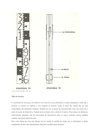 Mira de Encaixe
É constituída de três peças de madeira, em forma de caixas prismáticas e seções retangulares, sendo que a
primeira se encaixa na segunda, e este conjunto na terceira. Todas as peças são reforça das em suas
extremidades, por guarnições metálicas. Quando em uso, as peças são desencaixadas umas das outras até o
ponto de ajuste do dispositivo, ficando nesta condição com a altura de 4 metros. Para leituras em distâncias,
relativamente, pequenas, não há necessidade de desencaixar todas as peças, podendo mesmo trabalhar
somente com a parte inferior da mira.
Para evitar causas dos erros nas leituras, deve-se instruir ao auxiliar de campo que ao desencaixar as partes
componentes da mira, seja, rigorosamente, observado o perfeito ajuste das peças.
 