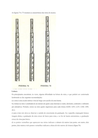 As figuras 74 e 75 mostram as características das miras de encaixe.
Leitura
Os principiantes encontram, às vezes, alguma dificuldade na leitura da mira, o que poderá ser contornada
lembrando-se das seguintes recomendações:
a) a mira é uma escala métrica vista de longe com auxilio de uma luneta;
b) a leitura na mira é constituída de um número de quatro casas decimais (o metro, decímetro, centímetro e milímetro
por estimativa). Portanto, temos na mira quatro algarismos para cada leitura (0,020; 1,055; 2,235; 3,540; 3,905,
etc.);
c) para evitar erro deve-se observar o sentido do crescimento da graduação. Se o aparelho empregado fornece
imagem direta, a graduação da mira cresce de baixo para cima, e se for de luneta astronómica, a graduação
cresce de cima para baixo;
d) os pontos vermelhos que aparecem nas miras indicam o número de metros (um ponto, um metro; dois
pontos, dois metros e três pontos vermelhos indicam a altura de três metros de leitura) (figura 76).
 