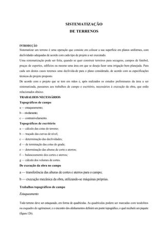 SISTEMATIZAÇÃO
DE TERRENOS
INTRODUÇÃO
Sistematizar um terreno é urna operação que consiste em colocar a sua superfície em planos uniformes, com
declividades adequadas de acordo com cada tipo de projeto a ser executado.
Uma sistematização pode ser feita, quando se quer construir terreiros para secagens, campos de futebol,
praças de esportes, edifícios ou mesmo uma área em que se deseja fazer uma irrigação bem planejada. Para
cada um destes casos teremos uma declivida-de para o plano considerado, de acordo com as especificações
técnicas do projeto proposto.
De acordo com o projeto que se tem em mãos e, após realizados os estudos preliminares da área a ser
sistematizada, passamos aos trabalhos de campo e escritório, necessários à execução da obra, que estão
relacionados abaixo.
TRABALHOS NECESSÁRIOS
Topográficos de campo
a — estaqueamento;
b—nivelamento;
c — contranivelamento.
Topográficos de escritório
a — cálculo das cotas do terreno;
b — traçado das curvas de nível;
c — determinação das declividades;
d — de terminação das cotas do grade;
e — determinação das alturas de corte e aterros;
f — balanceamento dos cortes e aterros;
g — cálculo dos volumes de cortes.
De execução da obra no campo
a — transferência das alturas de cortes e aterros para o campo;
b — execução mecânica da obra, utilizando-se máquinas próprias.
Trabalhos topográficos de campo
Estaqueamento
Todo terreno deve ser estaqueado, em forma de quadrículas. As quadrículas podem ser marcadas com teodolitos
ou esquadro do agrimensor, e o encontro dos alinhamentos definirá um ponto topográfico, o qual receberá umpiquete
(figura 126).
 