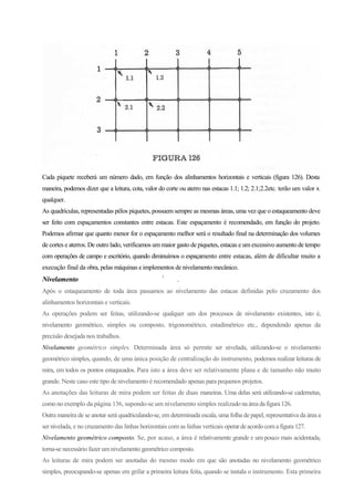 Cada piquete receberá um número dado, em função dos alinhamentos horizontais e verticais (figura 126). Desta
maneira, podemos dizer que a leitura, cota, valor do corte ou aterro nas estacas 1.1; 1.2; 2.1;2.2etc. terão um valor x
qualquer.
As quadrículas, representadas pêlos piquetes, possuem sempre as mesmas áreas, uma vez que o estaqueamento deve
ser feito com espaçamentos constantes entre estacas. Este espaçamento é recomendado, em função do projeto.
Podemos afirmar que quanto menor for o espaçamento melhor será o resultado final na determinação dos volumes
de cortes e aterros. De outro lado, verificamos um maior gasto de piquetes, estacas e um excessivo aumento de tempo
com operações de campo e escritório, quando diminuímos o espaçamento entre estacas, além de dificultar muito a
execução final da obra, pelas máquinas e implementos de nivelamento mecânico.
Nivelamento !
.
Após o estaqueamento de toda área passamos ao nivelamento das estacas definidas pelo cruzamento dos
alinhamentos horizontais e verticais.
As operações podem ser feitas, utilizando-se qualquer um dos processos de nivelamento existentes, isto é,
nivelamento geométrico, simples ou composto, trigonométrico, estadimétrico etc., dependendo apenas da
precisão desejada nos trabalhos.
Nivelamento geométrico simples. Determinada área só permite ser nivelada, utilizando-se o nivelamento
geométrico simples, quando, de uma única posição de centralização do instrumento, podemos realizar leituras de
mira, em todos os pontos estaqueados. Para isto a área deve ser relativamente plana e de tamanho não muito
grande. Neste caso este tipo de nivelamento é recomendado apenas para pequenos projetos.
As anotações das leituras de mira podem ser feitas de duas maneiras. Uma delas será utilizando-se cadernetas,
como no exemplo da página 136, supondo-se um nivelamento simples realizadonaáreadafigura126.
Outra maneira de se anotar será quadriculando-se, em determinada escala, uma folha de papel, representativa da área a
ser nivelada, e no cruzamento das linhas horizontais com as linhas verticais operardeacordocoma figura 127.
Nivelamento geométrico composto. Se, por acaso, a área é relativamente grande e um pouco mais acidentada,
torna-se necessário fazer umnivelamento geométrico composto.
As leituras de mira podem ser anotadas do mesmo modo em que são anotadas no nivelamento geométrico
simples, preocupando-se apenas em grifar a primeira leitura feita, quando se instala o instrumento. Esta primeira
 