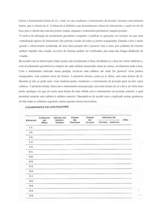 leitura é denominada leitura de ré, e toda vez que mudamos o instrumento de posição, fazemos uma primeira
leitura, que é a leitura de ré. A leitura de ré definirá o que denominamos altura do instrumento, a qual servirá de
base para o cálculo das cotasdos pontos visados, enquanto o instrumento permanecer naquela posição.
O motivo da utilização do nivelamento geométrico composto é justificar as operações em terrenos em que uma
centralização apenas do instrumento não permite visadas de todos os pontos estaqueados. Quando a área é muito
grande e relativamente acidentada, de uma única posição não é possível visar a mira, pois acidentes do terreno
podem impedir esta visada, ou erros de leituras podem ser verificados, por causa das longas distâncias de
visadas.
De acordo com as observações feitas acima, este nivelamento é feito, dividindo-se a área em várias subáreas e,
com nivelamentos geométricos simples de cada subárea amarradas umas às outras, nivelaremos toda a área.
Com o instrumento colocado numa posição, nivela-se uma subárea até onde for possível visar pontos
estaqueados, sem cometer erros de leitura. A primeira leitura, como já se falou, será uma leitura de ré.
Quando já não se pode mais visar nenhum ponto, mudamos o instrumento de posição para nivelar outra
subárea. A primeira leitura, feita com o instrumento nesta posição, será uma leitura de ré e deve ser feita num
ponto qualquer em que já exista uma leitura de mira obtida com o instrumento em posição anterior, a qual
permitirá amarrar esta subárea à subárea anterior. Operando-se de acordo com o explicado acima, podem-se
nivelar todas as subáreas seguintes, tantas quantas forem necessárias.
 