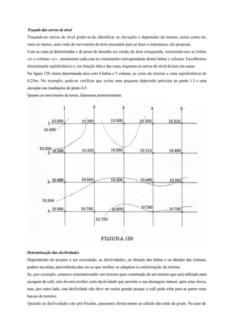 Traçado das curvas de nível
Traçando-se curvas de nível poder-se-ão identificar as elevações e depressões do terreno, assim como ter,
mais ou menos, uma visão do movimento de terra necessário para se fazer a sistematiza- cão proposta.
Com as cotas já determinadas e de posse do desenho em escala, da área estaqueada, mostrando-nos as linhas
«i» e colunas «j», anotaremos cada cota no cruzamento correspondente destas linhas e colunas. Escolhemos
determinada eqüidistância e, em função dela e das cotas, traçamos as curvas de nível da área em causa.
Na figura 129, temos determinada área com 4 linhas e 5 colunas, as cotas do terreno e uma eqüidistância de
0,25m. No exemplo, pode-se verificar que existe uma pequena depressão próxima ao ponto 1.3 e uma
elevação nas imediações do ponto 4.3.
Quanto ao movimento de terras, falaremos posteriormente.
Determinação das declividades
Dependendo do projeto a ser executado, as declividades, na direção das linhas e na direção das colunas,
podem ser nulas, preestabelecidas ou as que melhor se adaptem à conformação do terreno.
Se, por exemplo, estamos sistematizando um terreno para construção de um terreiro que será utilizado para
secagem de café, este deverá receber certa declividade que permita a sua drenagem natural, após uma chuva,
mas, por outro lado, esta declividade não deve ser muito grande porque o café pode rolar para as partes mais
baixas do terreiro.
Quando as declividades são pré-fixadas, passamos direta-mente ao cálculo das cotas do grade. No caso de
 