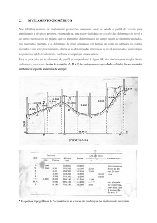 2. NIVELAMENTO GEOMÉTRICO
Nos trabalhos normais de nivelamento geométrico composto, onde se estuda o perfil do terreno para
atendimento a diversos projetos, recomenda-se, para maior facilidade no cálculo das diferenças de nível e
de outros necessários ao projeto, que os elementos determinados no campo sejam devidamente anotados,
nas cadernetas próprias, e as diferenças de nível calculadas, em função das cotas ou altitudes dos pontos
nivelados. Com este procedimento, obtêm-se as denominadas diferenças de nível acumuladas, com relação
ao ponto inicial do nivelamento, conforme exemplo que vamos indicar.
Para se proceder ao nivelamento do perfil correspondente à figura 84, três nivelamentos simples foram
realizados e correspon- dentes às estações A, B e C do instrumento, cujos dados obtidos foram anotados
conforme a seguinte caderneta de campo:
* Os pontos topográficos l e 5 constituem as estacas de mudanças do nivelamento realizado.
 