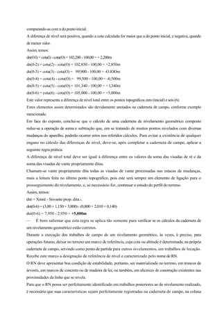 comparando-as com a do ponto inicial.
A diferença de nível será positiva, quando a cota calculada for maior que a do ponto inicial, e negativa, quando
de menor valor.
Assim, temos:
dn(O-l) = cota(l) -cota(O) = 102,200 -100,00 = + 2,200m
dn(0-2) = cota(2) - cota(O) = 102,850 - 100,00 = +2,850m
dn(0-3) = cota(3) - cota(O) = 99,900 - 100,00 = -O.lOOm
dn(0-4) = cota(4) - cota(O) = 99,500 - 100,00 = -0,500m
dn(0-5) = cota(5) - cota(O) = 101,340 - 100,00 = + l,340m
dn(0-6) = cota(6) - cota(O) = 105,000 - 100,00 = +5,000m
Este valor representa a diferença de nível total entre os pontos topográficos zero (inicial) e seis (6).
Estes elementos assim determinados são devidamente anotados na caderneta de campo, conforme exemplo
mencionado.
Em face do exposto, conclui-se que o cálculo de uma caderneta de nivelamento geométrico composto
reduz-se a operação de soma e subtração que, em se tratando de muitos pontos nivelados com diversas
mudanças do aparelho, poderão ocorrer erros nos referidos cálculos. Para evitar a existência de qualquer
engano no cálculo das diferenças de nível, deve-se, após completar a caderneta de campo, aplicar a
seguinte regra prática:
A diferença de nível total deve ser igual à diferença entre os valores da soma das visadas de ré e da
soma das visadas de vante propriamente ditas.
Chamam-se vante propriamente dita todas as visadas de vante processadas nas estacas de mudanças,
mais a leitura feita no último ponto topográfico, pois este será sempre um elemento de ligação para o
prosseguimento do nivelamento, e, se necessário for, continuar o estudo do perfil do terreno.
Assim, temos:
dnt = Xmré - Snvante prop. dita.-.
dnt(0-6)= (3,00 + 1,150 + 3,800)-(0,800 + 2,010 + 0,140)
dnt(0-6) = 7,950 - 2,950 = +5,000m
— É bom salientar que esta regra se aplica tão somente para verificar se os cálculos da caderneta de
um nivelamento geométrico estão corretos.
Durante a execução dos trabalhos de campo de um nivelamento geométrico, às vezes, é preciso, para
operações futuras, deixar no terreno um marco de referência, cuja cota ou altitude é determinada, na própria
caderneta de campo, servindo como ponto de partida para outros nivelamentos, em trabalhos de locação.
Recebe este marco a designação de referência de nível e caracterizado pelo nome de RN.
O RN deve apresentar boa condição de estabilidade, portanto, ser materializado no terreno, em troncos de
árvores, em marcos de concreto ou de madeira de lei, ou também, em alicerces de construção existentes nas
proximidades da linha que se nivela.
Para que o RN possa ser perfeitamente identificado em trabalhos posteriores ao do nivelamento realizado,
é necessário que suas características sejam perfeitamente registradas na caderneta de campo, na coluna
 