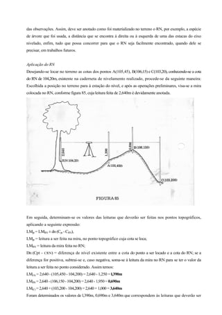 das observações. Assim, deve ser anotado como foi materializado no terreno o RN, por exemplo, a espécie
de árvore que foi usada, a distância que se encontra à direita ou à esquerda de uma das estacas do eixo
nivelado, enfim, tudo que possa concorrer para que o RN seja facilmente encontrado, quando dele se
precisar, em trabalhos futuros.
Aplicação do RN
Desejando-se locar no terreno as cotas dos pontos A(105,45), B(106,15) e C(103,20), conhecendo-se a cota
do RN de 104,20m, existente na caderneta de nivelamento realizado, procede-se da seguinte maneira:
Escolhida a posição no terreno para à estação do nível, e após as operações preliminares, visa-se a mira
colocada no RN, conforme figura 85, cuja leitura feita de 2,640m é devidamente anotada.
Em seguida, determinam-se os valores das leituras que deverão ser feitas nos pontos topográficos,
aplicando a seguinte expressão:
LMpt = LMRN ± dn (Cpt - CRN),
LMpt = leitura a ser feita na mira, no ponto topográfico cuja cota se loca;
LMRN = leitura da mira feita no RN;
Dn (Cpt - CRN) = diferença de nível existente entre a cota do ponto a ser locado e a cota do RN; se a
diferença for positiva, subtrai-se e, caso negativa, soma-se à leitura da mira no RN para se ter o valor da
leitura a ser feita no ponto considerado. Assim temos:
LM(A) = 2,640 - (105,450 - 104,200) = 2,640 - 1,250 = l,390m
LM(B) = 2,640- (106,150- 104,200) =2,640- 1,950= 0,690m
LM(C) = 2,640+(103,200- 104,200) =2,640 + 1,000 = 3,640m
Foram determinados os valores de l,390m, 0,690m e 3,640m que correspondem às leituras que deverão ser
 