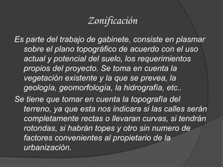 Zonificación
Es parte del trabajo de gabinete, consiste en plasmar
  sobre el plano topográfico de acuerdo con el uso
  actual y potencial del suelo, los requerimientos
  propios del proyecto. Se toma en cuenta la
  vegetación existente y la que se prevea, la
  geología, geomorfología, la hidrografía, etc..
Se tiene que tomar en cuenta la topografía del
  terreno, ya que esta nos indicara si las calles serán
  completamente rectas o llevaran curvas, si tendrán
  rotondas, si habrán topes y otro sin numero de
  factores convenientes al propietario de la
  urbanización.
 