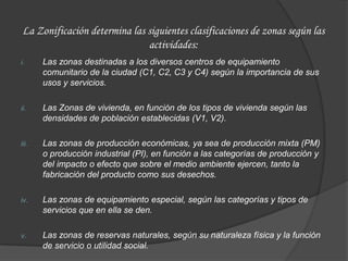 La Zonificación determina las siguientes clasificaciones de zonas según las
                              actividades:
i.     Las zonas destinadas a los diversos centros de equipamiento
       comunitario de la ciudad (C1, C2, C3 y C4) según la importancia de sus
       usos y servicios.

ii.    Las Zonas de vivienda, en función de los tipos de vivienda según las
       densidades de población establecidas (V1, V2).

iii.   Las zonas de producción económicas, ya sea de producción mixta (PM)
       o producción industrial (PI), en función a las categorías de producción y
       del impacto o efecto que sobre el medio ambiente ejercen, tanto la
       fabricación del producto como sus desechos.

iv.    Las zonas de equipamiento especial, según las categorías y tipos de
       servicios que en ella se den.

v.     Las zonas de reservas naturales, según su naturaleza física y la función
       de servicio o utilidad social.
 