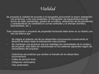 Vialidad
Se proyecta la vialidad de acuerdo a la topografía procurando la mayor adaptación
   con el terreno, a las vías existentes, la hidrografía, las especificaciones del
   ancho de calle, pendientes, grados de curvatura, variaciones de las pendientes
   y características de visibilidad en curvas verticales y el drenaje (bombeo,
   alcantarillado, etc..)

Toda urbanización o proyecto de propiedad horizontal debe tener en su diseño una
   red vial interna que:

1.   Se integre al sistema vial de los desarrollos circunvecinos conservando el
     derecho de estos hasta la intersección mas próxima.
2.   Se mantenga una jerarquía vial que satisfaga las necesidades de la ciudad y
     del proyecto, esta debe ser estructurada en los sistemas siguientes según las
     necesidades del proyecto:

    Colectoras secundarias que reciban el transito de los desarrollos
     circunvecinos.
    Calles de servicio local.
    Callejones vehiculares.
    Vías peatonales.
 