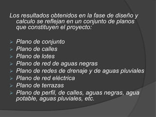 Los resultados obtenidos en la fase de diseño y
  calculo se reflejan en un conjunto de planos
  que constituyen el proyecto:

   Plano de conjunto
   Plano de calles
   Plano de lotes
   Plano de red de aguas negras
   Plano de redes de drenaje y de aguas pluviales
   Plano de red eléctrica
   Plano de terrazas
   Plano de perfil, de calles, aguas negras, agua
    potable, aguas pluviales, etc.
 