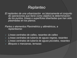 Replanteo
El replanteo de una urbanización es básicamente el conjunto
   de operaciones que tiene como objetivo la determinación
   de los puntos, líneas o superficies diseñadas que han sido
   plasmadas en los planos.

Partes o elementos Planimétrico y altimétricos, a
  replantearse:

   Líneas centrales de calles, rasantes de calles
   Líneas centrales de tubería de aguas negras, rasantes
   Líneas centrales de tubería de aguas pluviales, rasantes
   Bloques o manzanas, terrazas
 