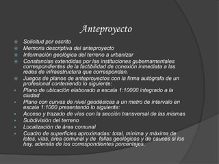 Anteproyecto
   Solicitud por escrito
   Memoria descriptiva del anteproyecto
   Información geológica del terreno a urbanizar
   Constancias extendidas por las instituciones gubernamentales
    correspondientes de la factibilidad de conexión inmediata a las
    redes de infraestructura que correspondan.
   Juegos de planos de anteproyectos con la firma autógrafa de un
    profesional conteniendo lo siguiente:
   Plano de ubicación elaborado a escala 1:10000 integrado a la
    ciudad
   Plano con curvas de nivel geodésicas a un metro de intervalo en
    escala 1:1000 presentando lo siguiente:
   Acceso y trazado de vías con la sección transversal de las mismas
   Subdivisión del terreno
   Localización de área comunal
   Cuadro de superficies aproximadas: total, mínima y máxima de
    lotes, vías, área comunal y de fallas geológicas y de cauces si los
    hay, además de los correspondientes porcentajes.
 