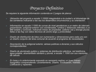 Proyecto Definitivo
Se requiere la siguiente información contenida en 2 juegos de planos:

   Ubicación del proyecto a escala 1:10000 integrándolo a la ciudad o al kilometraje de
    las carreteras indicando a las vez los desarrollos circunvecinos y su orientación.

   Información en escala 1:1000 de curvas de nivel geodésicas a un metro de intervalo
    presentando: poligonal exterior con coordenadas, rumbos y distancias referidas a un
    BM estable y conocido, indicando líneas de propiedad, sistema vial y drenaje pluvial,
    fallas si las hay con datos técnicos de ancho largo y profundidad.

   Diseño de distribución de lotes con numeración y dimensiones para cada uno con
    un diseño conjunto del área comunal de acuerdo al programa de necesidades.

   Descripción de la poligonal exterior, aéreas publicas a donarse y sus cálculos
    correspondientes.

   Diseño de alumbrado publico y sistemas de distribución eléctrica, red telefónica,
    agua potable, alcantarillado sanitario y pluvial, a escala 1 :1000 con sus memorias
    de calculo.

   En base a lo anteriormente expuesto es necesario realizar un buen trabajo
    topográfico comprendiendo: Levantamiento, Diseño, Zonificación, Vialidad,
    Lotificación y replanteo.
 