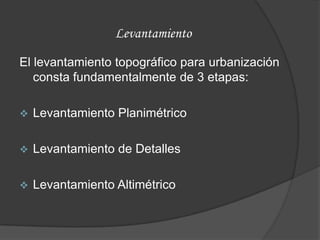 Levantamiento

El levantamiento topográfico para urbanización
   consta fundamentalmente de 3 etapas:

   Levantamiento Planimétrico

   Levantamiento de Detalles

   Levantamiento Altimétrico
 