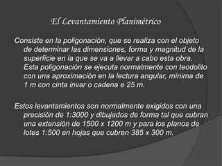 El Levantamiento Planimétrico
Consiste en la poligonación, que se realiza con el objeto
  de determinar las dimensiones, forma y magnitud de la
  superficie en la que se va a llevar a cabo esta obra.
  Esta poligonación se ejecuta normalmente con teodolito
  con una aproximación en la lectura angular, mínima de
  1 m con cinta invar o cadena e 25 m.

Estos levantamientos son normalmente exigidos con una
  precisión de 1:3000 y dibujados de forma tal que cubran
  una extensión de 1500 x 1200 m y para los planos de
  lotes 1:500 en hojas que cubren 385 x 300 m.
 